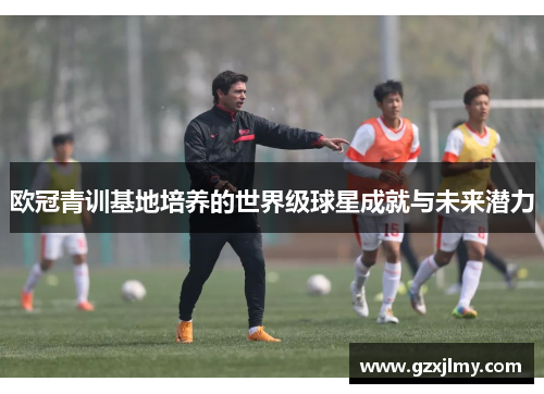 欧冠青训基地培养的世界级球星成就与未来潜力 欧冠青训基地培养的世界级球星成就与未来潜力